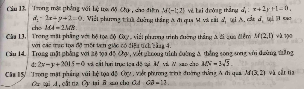 Trong mặt phẳng với hệ tọa độ Oxy , cho điểm M(-1;2) và hai đường thẳng d_1:x+2y+1=0,
d_2:2x+y+2=0. Viết phương trình đường thẳng △ di qua M và cắt d_1 tại A, cắt d_2 tại B sao 
cho MA=2MB. 
Câu 13. Trong mặt phẳng với hệ tọa độ Oxy , viết phương trình đường thẳng △ di 1 qua điểm M(2;1) và tạo 
với các trục tọa độ một tam giác có diện tích bằng 4. 
Câu 14. Trong mặt phẳng với hệ tọa độ Oxy , viết phuong trình đường Δ thằng song song với đường thằng 
d :2x-y+2015=0 và cắt hai trục tọa độ tại M và N sao cho MN=3sqrt(5). 
Câu 15. Trong mặt phẳng với hệ tọa độ Oxy , viết phương trình đường thẳng Δ đi qua M(3;2) và cắt tia
Ox tại A, cắt tia Oy tại B sao cho OA+OB=12.