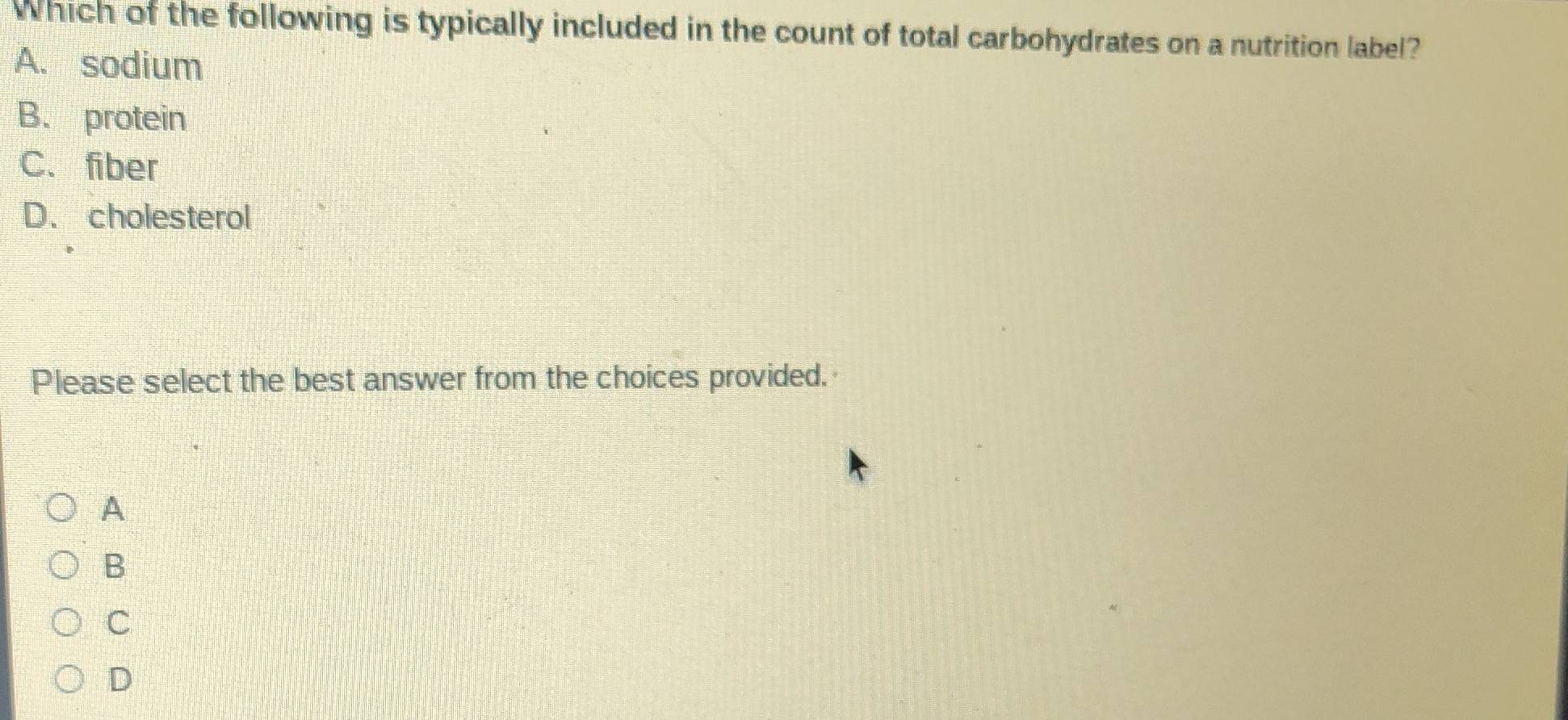 Which of the following is typically included in the count of total carbohydrates on a nutrition label?
A. sodium
B. protein
C. fiber
D. cholesterol
Please select the best answer from the choices provided.
A
B
C
D