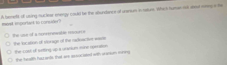 A benefit of using nuclear energy could be the abundance of uranium in nature. Which human risk about mining i the
most important to consider?
the use of a nonrenewable resource
the location of storage of the radioactive waste
the cost of setting up a uranium mine operation
the health hazards that are associated with uranium mining