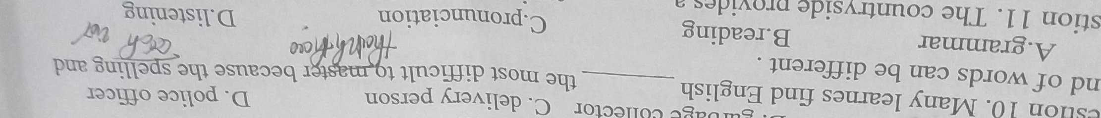 gurbage conector C. delivery person D. police officer
estion 10. Many learnes find English
nd of words can be different ._
the most difficult to master because the spelling and
A.grammar B.reading
C.pronunciation D.listening
stion 11. The countryside provides a