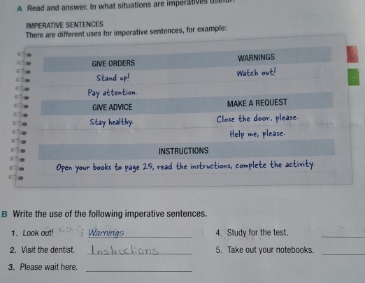 A Read and answer. In what situations are imperatives use 
IMPERATIVE SENTENCES 
There are different uses for imperative sentences, for example: 
INSTRUCTIONS 
Open your books to page 25, read the instructions, complete the activity. 
B Write the use of the following imperative sentences. 
1. Look out! _Warninas 4. Study for the test._ 
2. Visit the dentist. _5. Take out your notebooks._ 
3. Please wait here. 
_