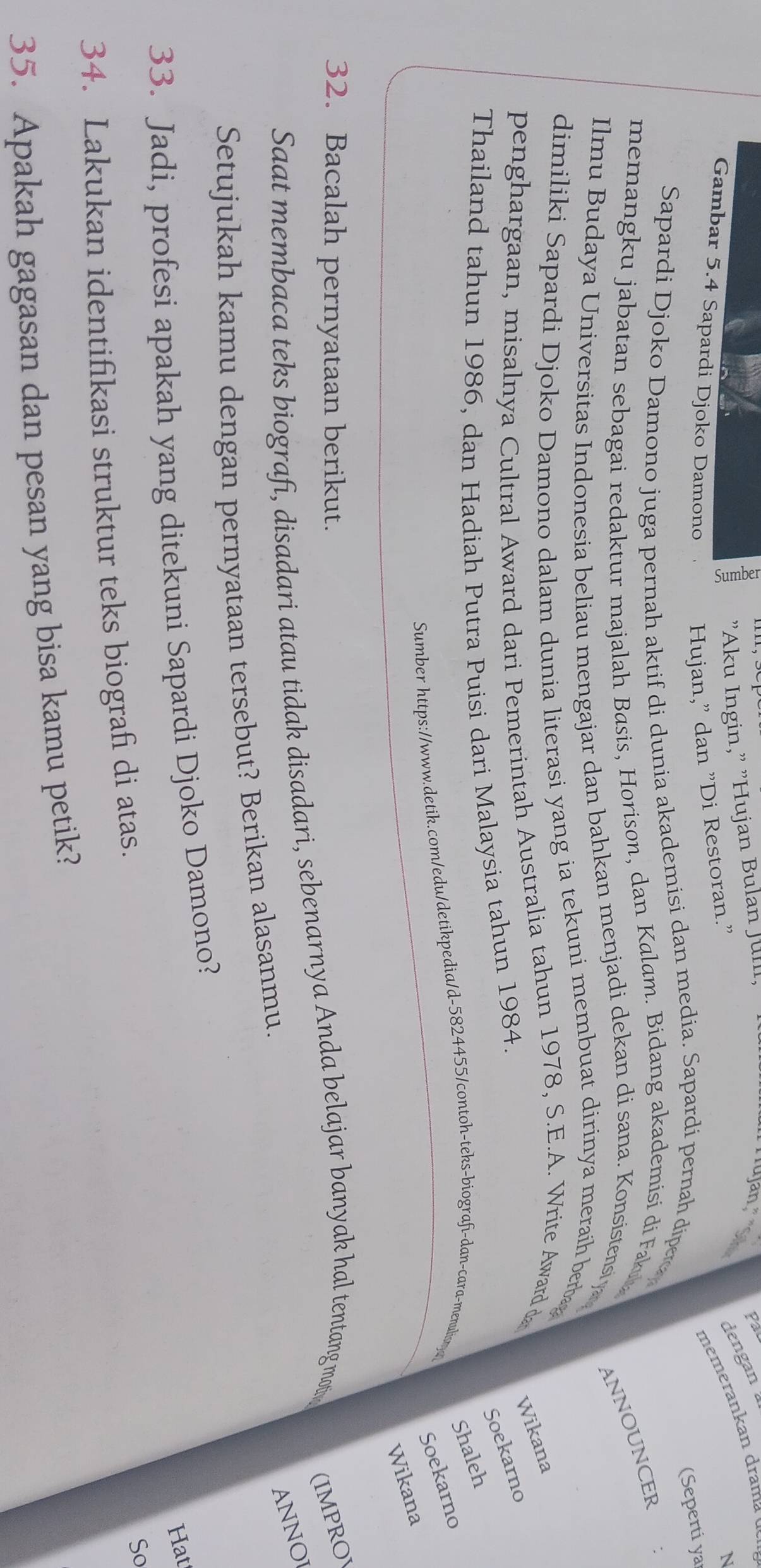 1 "Aku Ingin," "Hujan Bulan Jull. 
rujan. Pal 
dengan 
memerankan drama 
Gambar 5.4 Sapardi Djoko Damono Hujan," dan "Di Restoran." 
N 
(Seperti yar 
Sapardi Djoko Damono juga pernah aktif di dunia akademisi dan media. Sapardi pernah diper 
memangku jabatan sebagai redaktur majalah Basis, Horison, dan Kalam. Bidang akademisi di Faku 
ANNOUNCER 
Ilmu Budaya Universitas Indonesia beliau mengajar dan bahkan menjadi dekan di sana. Konsistens y 
dimiliki Sapardi Djoko Damono dalam dunia literasi yang ia tekuni membuat dirinya meraih berba 
penghargaan, misalnya Cultral Award dari Pemerintah Australia tahun 1978, S.E.A. Write Award d Wikana 
Soekarno 
Thailand tahun 1986, dan Hadiah Putra Puisi dari Malaysia tahun 1984. 
Shaleh 
Sumber https://www.detik.com/edu/detikpedia/d-5824455/contoh-teks-biografi-dan-cara-menulisnya 
Soekarno 
Wikana 
32. Bacalah pernyataan berikut. 
Saat membaca teks biografi, disadari atau tidak disadari, sebenarnya Anda belajar banyak hal tentang mot (IMPROV 
ANNOI 
Setujukah kamu dengan pernyataan tersebut? Berikan alasanmu. 
33. Jadi, profesi apakah yang ditekuni Sapardi Djoko Damono? 
Hat 
34. Lakukan identifikasi struktur teks biografi di atas. 
So 
35. Apakah gagasan dan pesan yang bisa kamu petik?
