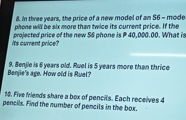 In three years, the price of a new model of an S6 - mode 
phone will be six more than twice its current price. If the 
projected price of the new S6 phone is P 40,000.00. What is 
its current price? 
9. Benjie is 6 years old. Ruel is 5 years more than thrice 
Benjie’s age. How old is Ruel? 
10. Five friends share a box of pencils. Each receives 4
pencils. Find the number of pencils in the box.