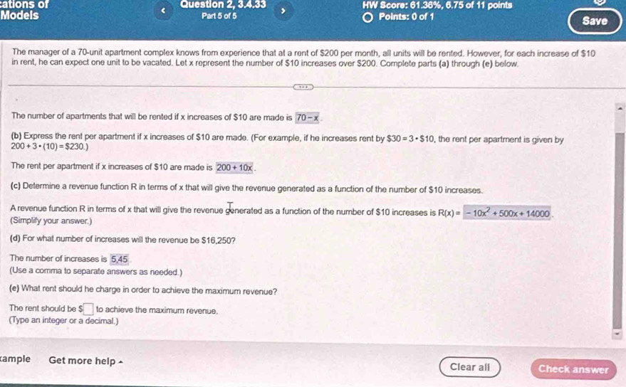 cations of Question 2, 3.4.33 HW Score: 61.36%, 6.75 of 11 points 
< 
Models Part 5 of 5 , Points: 0 of  1 Save 
The manager of a 70 -unit apartment complex knows from experience that at a rent of $200 per month, all units will be rented. However, for each increase of $10
in rent, he can expect one unit to be vacated. Let x represent the number of $10 increases over $200. Complete parts (a) through (e) below. 
The number of apartments that will be rented if x increases of $10 are made is 70-x
(b) Express the rent per apartment if x increases of $10 are made. (For example, if he increases rent by $30=3· $10 , the rent per apartment is given by
200+3· (10)=$230.)
The rent per apartment if x increases of $10 are made is 200+10x
(c) Determine a revenue function R in terms of x that will give the revenue generated as a function of the number of $10 increases. 
A revenue function R in terms of x that will give the revenue generated as a function of the number of $10 increases is R(x)=-10x^2+500x+14000. 
(Simplify your answer.) 
(d) For what number of increases will the revenue be $16,250? 
The number of increases is 5, 45
(Use a comma to separate answers as needed.) 
(e) What rent should he charge in order to achieve the maximum revenue? 
The rent should be $□ to achieve the maximum revenue. 
(Type an integer or a decimal.) 
ample Get more help Clear all Check answer