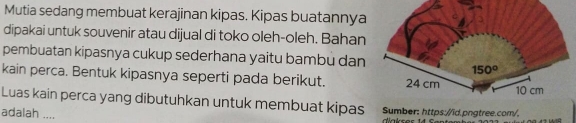 Mutia sedang membuat kerajinan kipas. Kipas buatannya
dipakai untuk souvenir atau dijual di toko oleh-oleh. Bahan
pembuatan kipasnya cukup sederhana yaitu bambu dan
kain perca. Bentuk kipasnya seperti pada berikut. 
Luas kain perca yang dibutuhkan untuk membuat kipas Sumber: https://ĩd.pngtree.com/.
adalah ....