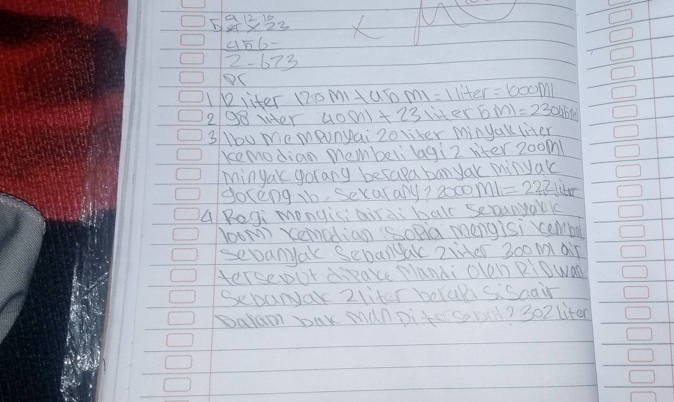 a12 16 
b SX22
456
2-673
C 
1liter 12oMmIHub m1=1 liter =1000M
298 vter 40m1+23 liter 5ml=2300 abw 
3 1u mompunpai 20 liter minyakl liter 
kemodian membeli lagi2 viter 200m! 
Minyak gorany berapa ban yak minyak 
goceng tb, Secalany? 2000 ml=222 liter
A Regi mongiciairai ball seounyallc 
loom Xemodian Sopia mengisi cemmba 
sevanyak Sebangak 2Hes 300 ml air 
terseout diake Manai olon RiOwan 
Sebanyar 2liter borak Sisaair 
Dalam Dak Manpiter Sobit? 302 liten