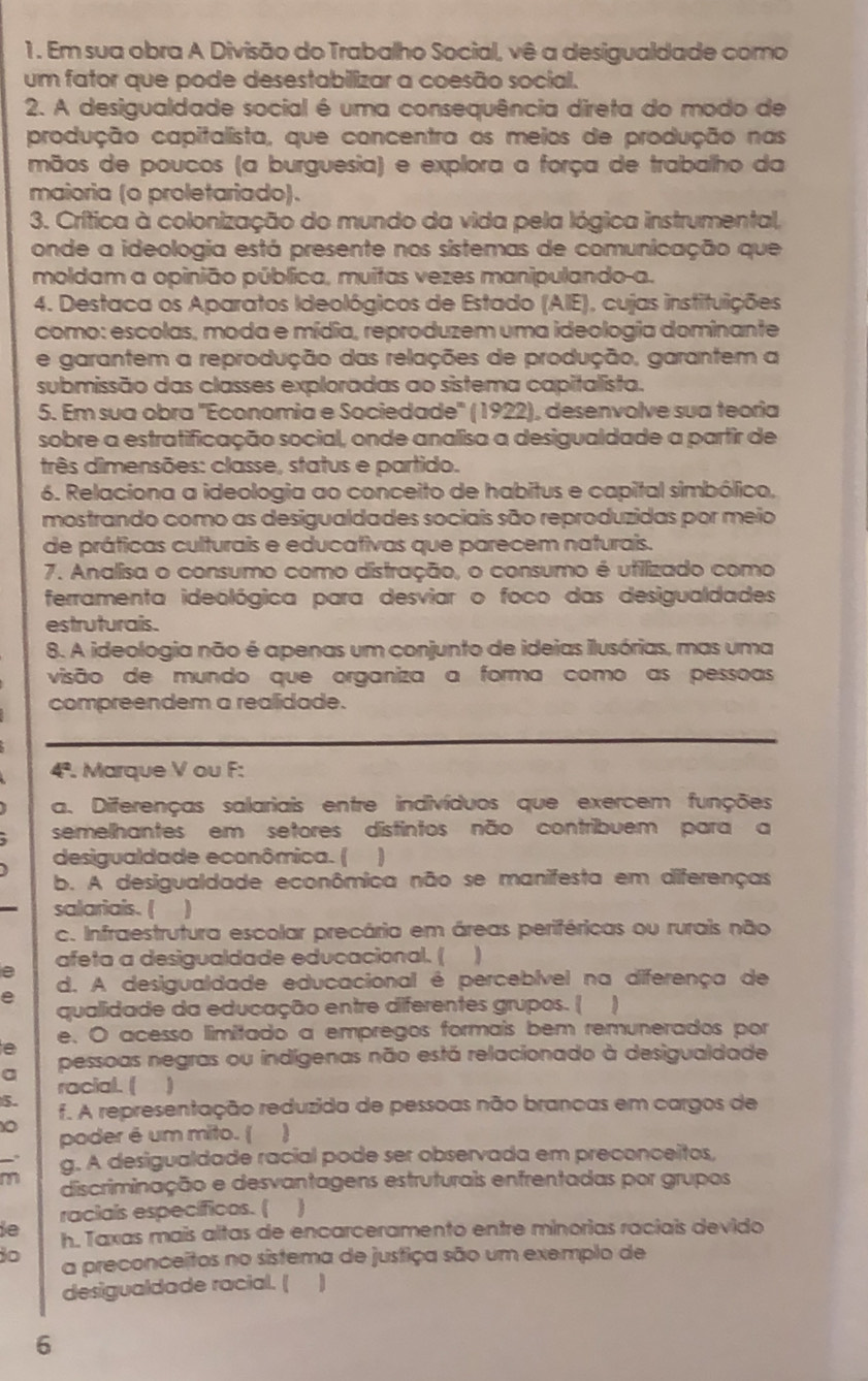 Em sua obra A Divisão do Trabalho Social, vê a desigualdade como
um fator que pode desestabilizar a coesão social.
2. A desigualdade social é uma consequência direta do modo de
produção capitalista, que concentra as meios de produção nas
mãos de poucos (a burguesia) e explora a força de trabalho da
maioria (o proletariado).
3. Crítica à colonização do mundo da vida pela lógica instrumental,
onde a ideologia está presente nos sístemas de comunicação que
moldam a opinião pública, muitas vezes manipulando-a.
4. Destaca os Aparatos Ideológicos de Estado (AIE), cujas instituições
como: escolas, moda e mídia, reproduzem uma ideologia dominante
e garantem a reprodução das relações de produção, garantem a
submissão das classes exploradas ao sistema capitalista.
5. Em sua obra ''Economia e Sociedade'' (1922), desenvolve sua teoria
sobre a estratificação social, onde analisa a desigualdade a partir de
três dimensões: classe, status e partido.
6. Relaciona a ideologia ao conceito de habitus e capital simbólico,
mostrando como as desigualdades sociais são reproduzidas por meio
de práticas culturais e educativas que parecem naturais.
7. Analisa o consumo como distração, o consumo é ufilizado como
ferramenta ideológica para desviar o foco das desigualdades
estruturais.
8. A ideologia não é apenas um conjunto de ideias ilusórias, mas uma
visão de mundo que organiza a forma como as pessoas
compreendem a realidade.
4ª. Marque V ou F:
a. Diferenças salariais entre indivíduos que exercem funções
semelhantes em setores distintos não contribuem para a
desigualdade econômica. ( )
b. A desigualdade econômica não se manifesta em diferenças
salariais. ( )
c. Infraestrutura escolar precária em áreas periféricas ou rurais não
afeta a desigualdade educacional. (
e
d. A desigualdade educacional é percebível na diferença de
qualidade da educação entre diferentes grupos. (
e e. O acesso limitado a empregos formais bem remunerados por
a pessoas negras ou indígenas não está relacionado à desigualdade
racial. (
5.
f. A representação reduzida de pessoas não brancas em cargos de
poder é um mito. (
g. A desigualdade racial pode ser observada em preconceitos,
m discriminação e desvantagens estruturais enfrentadas por grupos
raciais específicos. ( )
de h. Taxas mais altas de encarceramento entre minorias raciais devido
30 a preconceitos no sistema de justiça são um exemplo de
desigualdade racial. ( 1
6