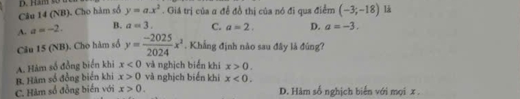 Hăm so
Câu 14 (NB). Cho hàm số y=a.x^2. Giá trị của α đề đồ thị của nó đi qua điểm (-3;-18) là
A. a=-2. B. a=3. C. a=2. D. a=-3. 
Câu 15 (NB). Cho hàm số y= (-2025)/2024 x^2. Khẳng định nào sau đây là đúng?
A. Hàm số đồng biến khi x<0</tex> và nghịch biến khí x>0.
B. Hàm số đồng biển khi x>0 và nghịch biến khi x<0</tex>.
C. Hàm số đồng biến với x>0. D. Hàm số nghịch biến với mọi x.