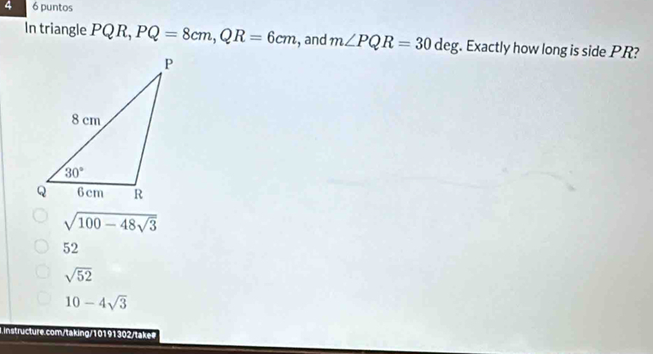 4 6 puntos
In triangle P QR,PQ=8cm,QR=6cm , and m∠ PQR=30deg. Exactly how long is side PR?
sqrt(100-48sqrt 3)
52
sqrt(52)
10-4sqrt(3)
instructure.com/taking/10191302/take#