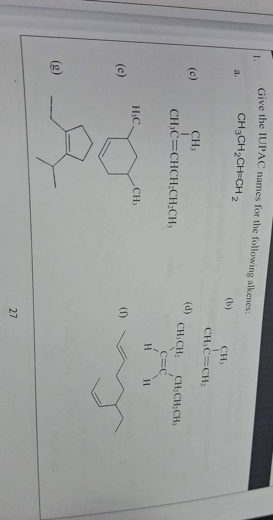 Give the IUPAC names for the following alkenes: 
a.
CH_3CH_2CH=CH_2
(b)
beginarrayr CH_3 CH_3Cequiv CH_2endarray
beginarrayr CH_3 CH_3C=CHCH_2CH_2CH_3endarray
(c) (d)
beginarrayr CH_3CH_2 C=C Hendarray beginarrayr CH_2CH_2CH_2Hendarray 
H_3C
CH_3
(e) (f 
(g) 
27