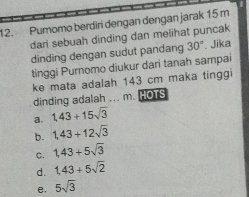 Pumomo berdiri dengan dengan jarak 15 m
dari sebuah dinding dan melihat puncak
dinding dengan sudut pandang 30°. Jika
tinggi Purnomo diukur dari tanah sampai
ke mata adalah 143 cm maka tinggi
dinding adalah ... m. HOTS
a. 1,43+15sqrt(3)
b. 1,43+12sqrt(3)
C. 1,43+5sqrt(3)
d. 1,43+5sqrt(2)
e. 5sqrt(3)