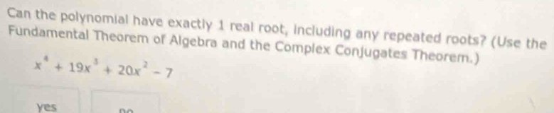 Can the polynomial have exactly 1 real root, including any repeated roots? (Use the
Fundamental Theorem of Algebra and the Complex Conjugates Theorem.)
x^4+19x^3+20x^2-7
yes