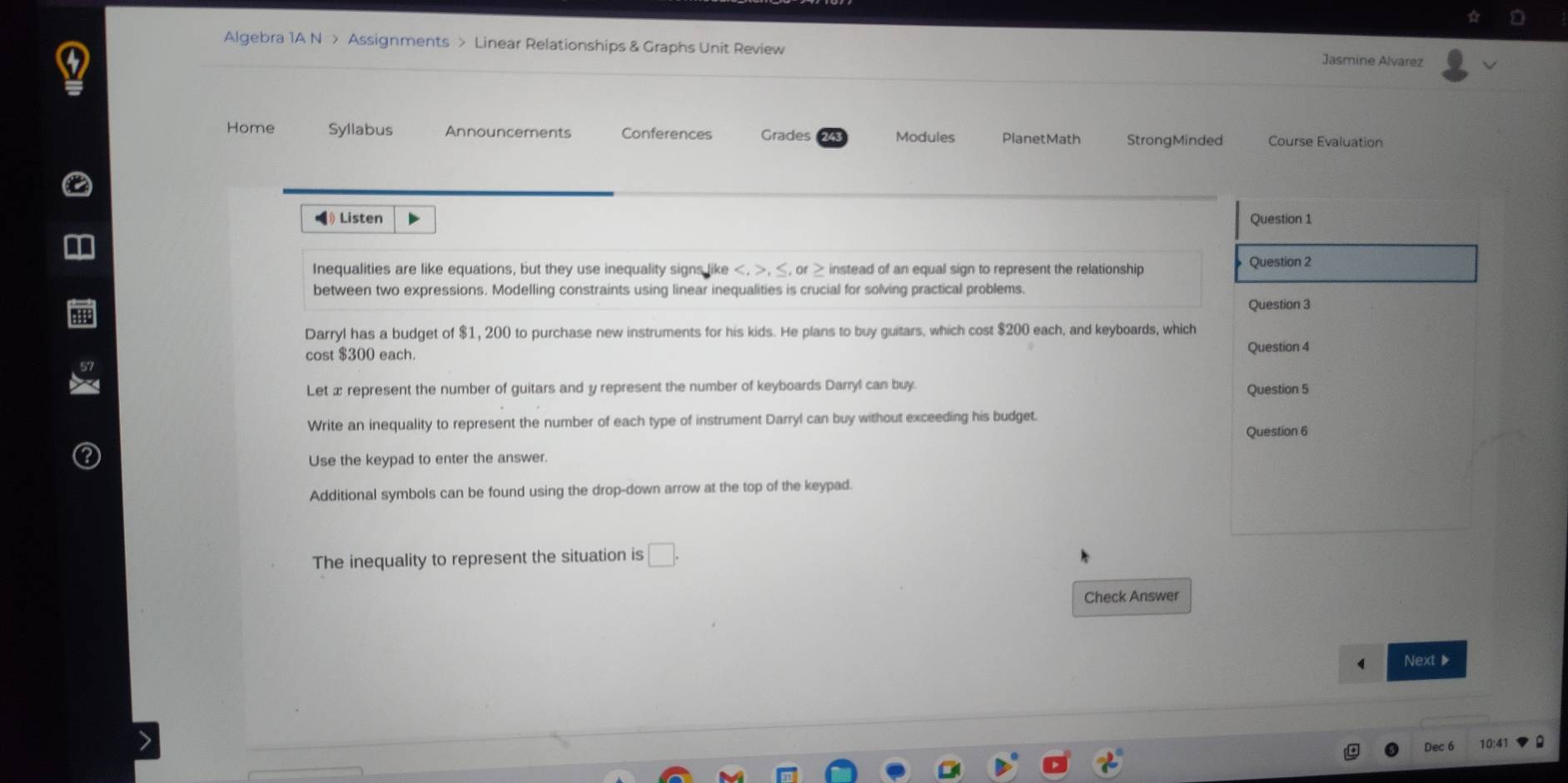 Algebra 1A N > Assignments > Linear Relationships & Graphs Unit Review Jasmine Alvarez 
Home Syllabus Announcements Conferences Grades Modules PlanetMath StrongMinded Course Evaluation 
《》 Listen Question 1 
Inequalities are like equations, but they use inequality signs like , , ≤, or instead of an equal sign to represent the relationship 
Question 2 
between two expressions. Modelling constraints using linear inequalities is crucial for solving practical problems. 
Question 3 
Darryl has a budget of $1, 200 to purchase new instruments for his kids. He plans to buy guitars, which cost $200 each, and keyboards, which 
cost $300 each. Question 4 
Let x represent the number of guitars and y represent the number of keyboards Darryl can buy. Question 5 
Write an inequality to represent the number of each type of instrument Darryl can buy without exceeding his budget. 
Question 6 
Use the keypad to enter the answer. 
Additional symbols can be found using the drop-down arrow at the top of the keypad. 
The inequality to represent the situation is □ . 
Check Answer 
Next ▶ 
Dec 6 10:4