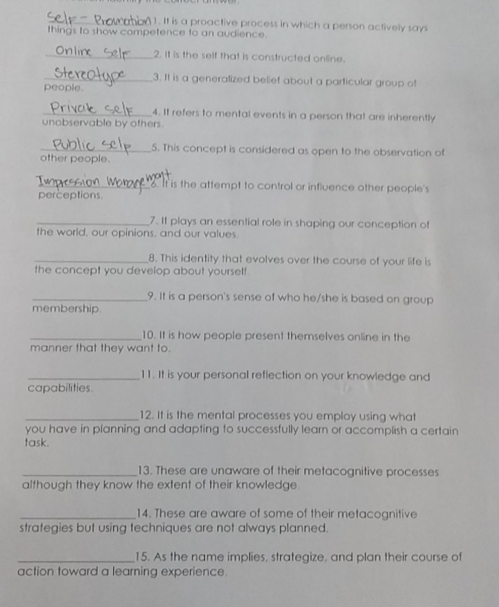 It is a proactive process in which a person actively says 
thing's to show competence to an audience. 
_2. It is the self that is constructed online. 
_3. It is a generalized belief about a particular group of 
people. 
_4. It refers to mental events in a person that are inherently 
unobservable by others. 
_5. This concept is considered as open to the observation of 
other people. 
t 
_6. It is the attempt to control or influence other people's 
perceptions. 
_7. It plays an essential role in shaping our conception of 
the world, our opinions, and our values. 
_8. This identity that evolves over the course of your life is 
the concept you develop about yourself. 
_9. It is a person's sense of who he/she is based on group 
membership. 
_10. It is how people present themselves online in the 
manner that they want to. 
_11. It is your personal reflection on your knowledge and 
capabilities. 
_12. It is the mental processes you employ using what 
you have in planning and adapting to successfully learn or accomplish a certain 
task. 
_13. These are unaware of their metacognitive processes 
although they know the extent of their knowledge. 
_14. These are aware of some of their metacognitive 
strategies but using techniques are not always planned. 
_15. As the name implies, strategize, and plan their course of 
action toward a learning experience.