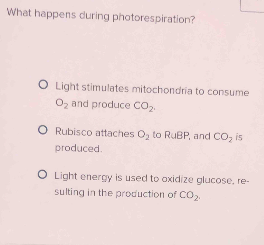 What happens during photorespiration? 
Light stimulates mitochondria to consume
O_2 and produce CO_2. 
Rubisco attaches O_2 to RuBP , and CO_2 is 
produced. 
Light energy is used to oxidize glucose, re- 
sulting in the production of CO_2.