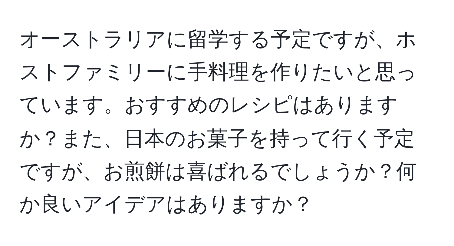 オーストラリアに留学する予定ですが、ホストファミリーに手料理を作りたいと思っています。おすすめのレシピはありますか？また、日本のお菓子を持って行く予定ですが、お煎餅は喜ばれるでしょうか？何か良いアイデアはありますか？