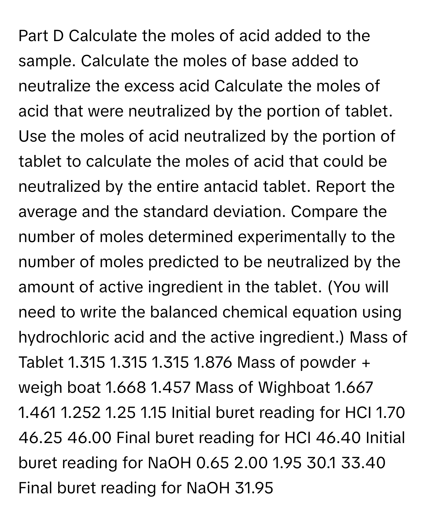 Calculate the moles of acid added to the sample. Calculate the moles of base added to neutralize the excess acid Calculate the moles of acid that were neutralized by the portion of tablet. Use the moles of acid neutralized by the portion of tablet to calculate the moles of acid that could be neutralized by the entire antacid tablet. Report the average and the standard deviation. Compare the number of moles determined experimentally to the number of moles predicted to be neutralized by the amount of active ingredient in the tablet. (You will need to write the balanced chemical equation using hydrochloric acid and the active ingredient.) Mass of Tablet 1.315 1.315 1.315 1.876 Mass of powder + weigh boat 1.668 1.457 Mass of Wighboat 1.667 1.461 1.252 1.25 1.15 Initial buret reading for HCI 1.70 46.25 46.00 Final buret reading for HCI 46.40 Initial buret reading for NaOH 0.65 2.00 1.95 30.1 33.40 Final buret reading for NaOH 31.95