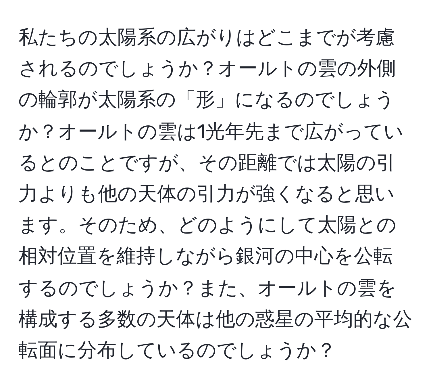 私たちの太陽系の広がりはどこまでが考慮されるのでしょうか？オールトの雲の外側の輪郭が太陽系の「形」になるのでしょうか？オールトの雲は1光年先まで広がっているとのことですが、その距離では太陽の引力よりも他の天体の引力が強くなると思います。そのため、どのようにして太陽との相対位置を維持しながら銀河の中心を公転するのでしょうか？また、オールトの雲を構成する多数の天体は他の惑星の平均的な公転面に分布しているのでしょうか？