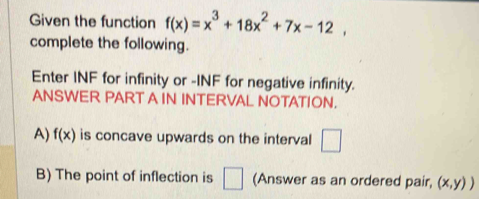 Given the function f(x)=x^3+18x^2+7x-12, 
complete the following. 
Enter INF for infinity or -INF for negative infinity. 
ANSWER PART A IN INTERVAL NOTATION. 
A) f(x) is concave upwards on the interval □
B) The point of inflection is □ (Answer as an ordered pair, (x,y))