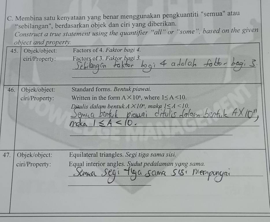 Membina satu kenyataan yang benar menggunakan pengkuantiti "semua" atau 
“sebilangan", berdasarkan objek dan ciri yang diberikan. 
Construct a true statement using the quantifier “all” or “some”, based on the given 
object and property. 
45. Objek/object: Factors of 4. Faktor bagi 4. 
ciri/Property: Factors of 3. Faktor bagi 3. 
_ 
_ 
46. Objek/object: Standard forms. Bentuk piawai. 
ciri/Property: Written in the form A* 10^n , where 1≤ A<10</tex>. 
Ditulis dalam bentuk A* 10'' , maka 1≤ A<10</tex>. 
_ 
_ 
_ 
47. | Objek/object: Equilateral triangles. Segi tiga sama sisi. 
ciri/Property: Equal interior angles. Sudut pedalaman yạng sama. 
_ 
_