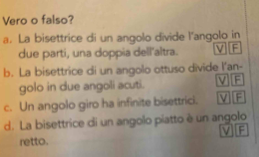 Vero o falso?
a. La bisettrice di un angolo divide l'angolo in
due parti, una doppia dell’altra. V F
b. La bisettrice di un angolo ottuso divide l'an-
golo in due angoli acuti.
V F
c. Un angolo giro ha infinite bisettrici. V F
d. La bisettrice di un angolo píatto è un angolo
V F
retto.