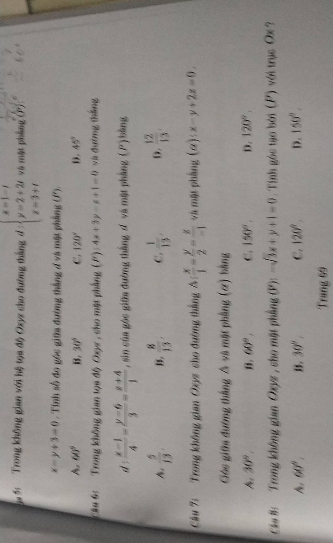 Trong không gian với hệ tọa độ Oxyz cho đường thắng d:beginarrayl x=1-t y=2+2t z=3+tendarray. và mặt phầng (P)
x-y+3=0. Tính số đo góc giữa đường thắng đ và mặt phẳng (P).
60^9
B. 30° C. 120° D. 45°
Cầu 6: Trong không gian tọa độ Oxyz , cho mặt phẳng (P) 54x+3y-z+1=0 và đường thắng
d :  (x-1)/4 - (y-6)/3 = (z+4)/1  , sin của góc giữa đường thắng đ và mặt phẳng (P) bằng
 5/13 ,
B.  8/13 ,  1/13 ,  12/13 , 
C.
D.
Câu 7: Trong không gian Oxyz cho đường thắng A: x/1 = y/2 = z/-1  và mặt phẳng (α): x-y+2z=0, 
Góc giữa đường thắng A và mặt phẳng (ơ) bằng
Ma s 30°, B. 60°, C. 150°, D. 120°, 
Câa B Trong không gian Oxyz , cho mặt phẳng (P):-sqrt(3)x+y+1=0. Tinh góc tạo bởi (P) với trục Ox ?
60°,
30°,
C. 120°, D. 150°, 
Trang 69