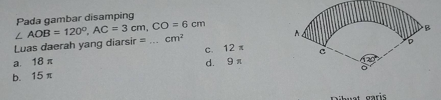 Pada gambar disamping
∠ AOB=120°, AC=3cm, CO=6cm
Luas daerah yang diarsir = _ cm^2
a. 18 π c、 12π
d. 9π
b. 15 π
ihuat garis