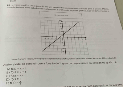 6 27
20 - (m2emo Em uma questão de um exame direcionado à certificação para o Ersino Médio,
foi solicitado que os estudantes realizassem a análise do sequinte gráfico, cuja le de formação é
f(x)=ax+b
Disponivel em: , Acesso em 12 abr. 2004. Adaptado
Assim, pode-se concluir que a função do V^2 grau correspondente ao contido no gráfico é
A) f(x)=x-1
B) f(x)=x+1
C) f(x)=-x
D) f(x)=1
E) f(x)= x/1 
or de energía para economizar na sua prod