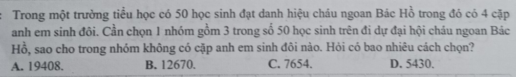 Trong một trường tiểu học có 50 học sinh đạt danh hiệu cháu ngoan Bác Hồ trong đó có 4 cặp
anh em sinh đôi. Cần chọn 1 nhóm gồm 3 trong số 50 học sinh trên đi dự đại hội cháu ngoan Bác
Hồ, sao cho trong nhóm không có cặp anh em sinh đôi nào. Hỏi có bao nhiêu cách chọn?
A. 19408. B. 12670. C. 7654. D. 5430.