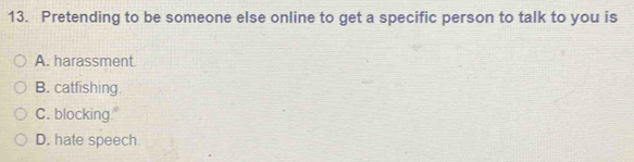 Pretending to be someone else online to get a specific person to talk to you is
A. harassment.
B. catfishing
C. blocking."
D. hate speech