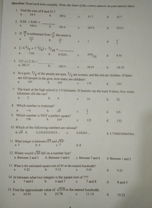 Direction: Read each item carefully. Write the letter of the correct answer on your answer sheet
1. Find the sum of 8 and 23.7
24.5 b. 189.6 c 31.7 d 327
2. 9.18/ 0.05=
_
100.6 b. 183.6 e 207.6 d. 210.6
3.If  10/3  is subtracted from  (-7)/3  , the result is
2.  (-17)/3  b.  (-3)/3  c. 1 d  4/3 
4. (-5^2/_9+7^3/_9)/^5/_18= _
a 7.60 b 8 .5656 c 104/25 d 8.56
5. 123* (-2.3)= _
a. 282.9 b. =282.9 28.29 d. -28.29
6 In a gym, ¹/4 of the people are men, ¹/z are women, and the rest are children. If there
are 420 people in the gym, how many are children?
105 b. 245 C、 175 d. 120
7. The track at the high school is 1/4 kilometer. If Jennifer ran the track 8 times, how many
kilometer did she run?
a 2 b. 4 c. 16 a 32
8. Which number is irrational?
a. -6 b. sqrt(3) c  3/4  d. 0.5
9. Which number is NOT a perfect square?
&. 196 b. 169 c. 121 d 132
10. Which of the following numbers are rational?
a. sqrt(8) b. 0.13133133313... c, (0.33333... d. 2.71828182845904 _..
11. What integer is between sqrt(37) and sqrt(50)
a. 5 b. 6 c. 7 d. 8
12. Where would sqrt(30) fall on a number line?
a. Between 2 and 3 b. Between 5 and 6 c. Between 7 and 8 d. Between 1 and 2
13. What is the estimated square root of 85 to the nearest hundredth?
a 9.22 b. 9,12 C、 9.03 d 9,23
14. In between what two integers is the square root of 77?
a, 5 and 6 b. 6 and 7 C、_ 7 and 8 d. 8 and 9
15. Find the approximate value of sqrt(119) to the nearest hundredth.
a. 10,91 b 10.78 c. 11.10 dì 19.21