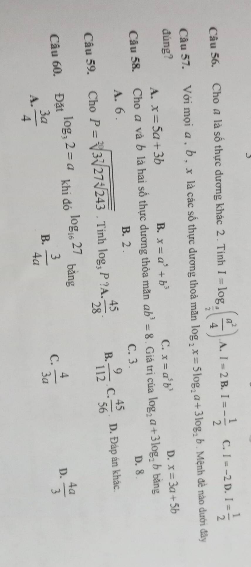 Cho n là số thực dương khác 2 . Tính I=log _ a/2 ( a^2/4 ) A. I=2 B. I=- 1/2  C. I=-2 D. I= 1/2 
Câu 57. Với mọi a , b , x là các số thực dương thoả mãn log _2x=5log _2a+3log _2b. Mệnh đề nào dưới đây
đúng? C. x=a^5b^3
D. x=3a+5b
A. x=5a+3b
B. x=a^5+b^3
Câu 58. Cho a và b là hai số thực dương thỏa mãn ab^3=8. Giá trị của log _2a+3log _2b bǎng
D. 8.
B. 2. C. 3.
A. 6.
B.  9/112  C.  45/56 
Câu 59. Cho P=sqrt[20](3sqrt [7]27sqrt [4]243). Tính log _3P? A.  45/28 . . D. Đáp án khác.
Câu 60. Đặt log _32=a khi đó log _1627 bǎng
D.
C.
A.  3a/4   3/4a   4/3a   4a/3 
B.