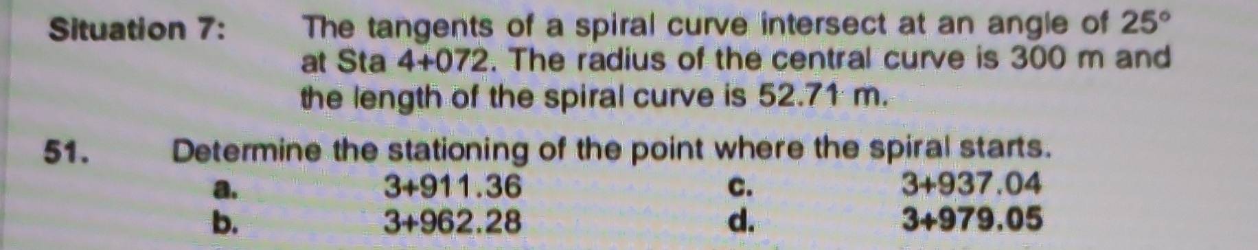 Situation 7: The tangents of a spiral curve intersect at an angle of 25°
at Sta 4+072. The radius of the central curve is 300 m and
the length of the spiral curve is 52.71 m.
51. Determine the stationing of the point where the spiral starts.
a.
3+911.36
C.
3+937.04
b.
3+962.28
d.
3+979.05