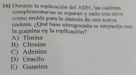 Durante la replicación del ADN, las cadenas
complementarias se separan y cada una sire 
como molde para la síntesis de una nueva
cadena. ¿Qué base nitrogenada se emparela con
la guanina en la replicación?
A) Tlmina
B) Citosina
C) Adenina
D) Uracilo
E) Guanina