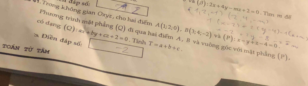 En đáp số:
va(beta ):2x+4y-mz+2=0. Tìm m để 
4 . Trong không gian Oxyz, cho hai điểm A(1;2;0), B(3;4;-2) và (P):x-y+z-4=0
có dạng (Q): ax+by+cz+2=0. Tính T=a+b+c. 
Phương trình mặt phẳng (Q) đi qua hai điểm A, B và vuông góc với mặt phẳng (P) 
Điền đáp số: 
toán từ tâm