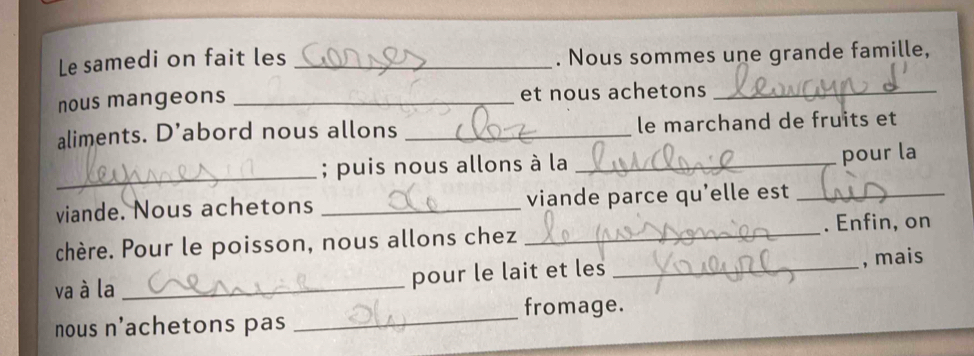 Le samedi on fait les _. Nous sommes une grande famille, 
nous mangeons _et nous achetons_ 
aliments. D’abord nous allons _le marchand de fruits et 
_ 
; puis nous allons à la_ 
pour la 
viande. Nous achetons _viande parce qu’elle est_ 
chère. Pour le poisson, nous allons chez _. Enfin, on 
va à la _pour le lait et les _, mais 
_ 
fromage. 
nous n'achetons pas