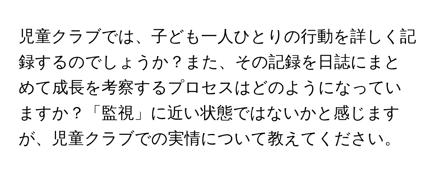 児童クラブでは、子ども一人ひとりの行動を詳しく記録するのでしょうか？また、その記録を日誌にまとめて成長を考察するプロセスはどのようになっていますか？「監視」に近い状態ではないかと感じますが、児童クラブでの実情について教えてください。