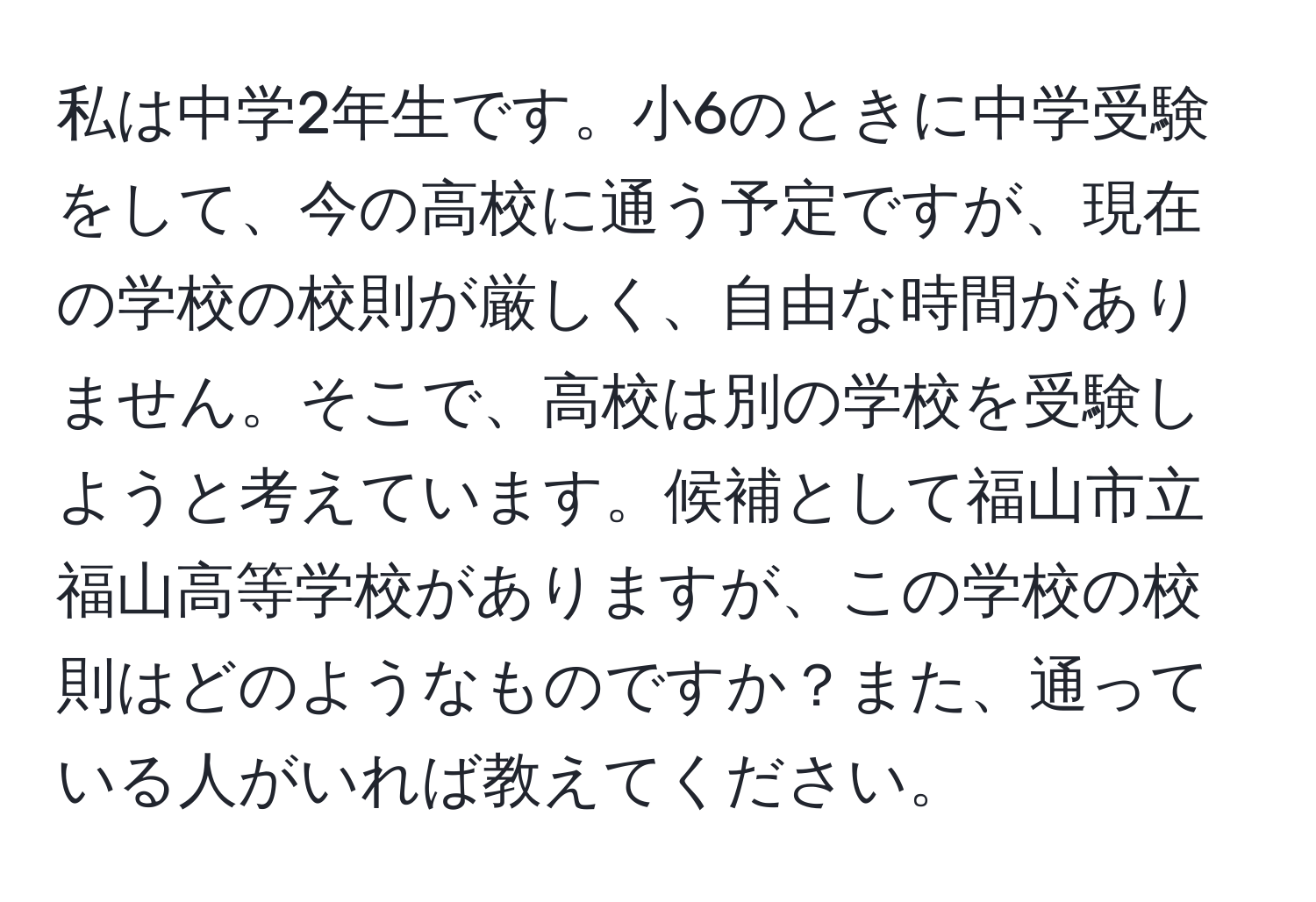 私は中学2年生です。小6のときに中学受験をして、今の高校に通う予定ですが、現在の学校の校則が厳しく、自由な時間がありません。そこで、高校は別の学校を受験しようと考えています。候補として福山市立福山高等学校がありますが、この学校の校則はどのようなものですか？また、通っている人がいれば教えてください。