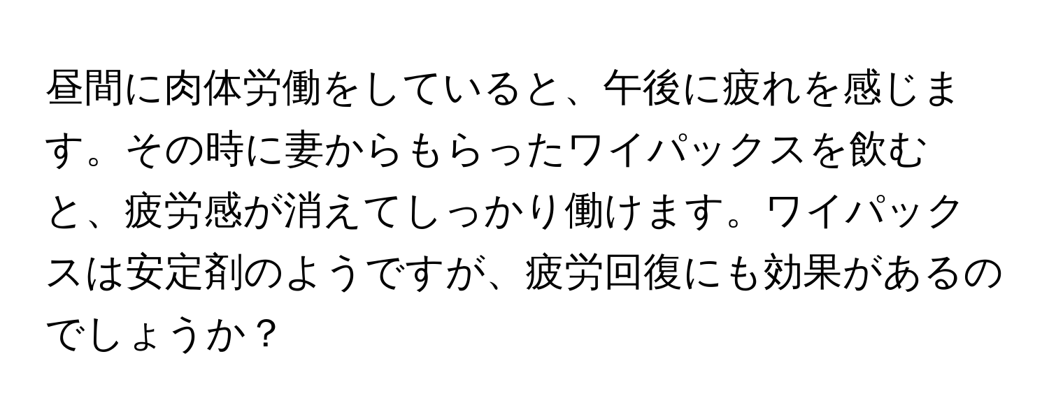 昼間に肉体労働をしていると、午後に疲れを感じます。その時に妻からもらったワイパックスを飲むと、疲労感が消えてしっかり働けます。ワイパックスは安定剤のようですが、疲労回復にも効果があるのでしょうか？