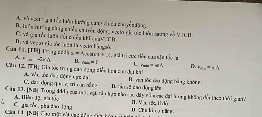 A. và vectơ gia tốc luôn hướng cùng chiều chuyểnđộng.
B. luôn hướng cùng chiều chuyển động, vectơ gia tốc luôn hướng về VTCB.
C. và gia tốc luôn đổi chiều khi quaVTCB.
D. và vectơ gia tốc luôn là vectơ hằngsố.
Câu 11. [TH] Trong dđđh x=Acos (omega t+varphi ) 0, giá trị cực tiểu của vận tốc là
A. v_min=-2omega A B. v_min=0
C. v_min=-omega A D. v_min=omega A
Câu 12. [TH] Gia tốc trong dao động điều hoà cực đại khi :
A. vận tốc dao động cực đại. B. vận tốc dao động bằng không.
C. dao động qua vị trí cân bằng. D. tần số dao động lớn.
Câu 13. [NB] Trong dđđh của một vật, tập hợp nào sau đây gồm các đại lượng không đổi theo thời gian?
A. Biên độ, gia tốc B. Vận tốc, li độ
C. gia tốc, pha dao động D. Chu kì, cơ năng.
Câu 14. [NB] Cho một vật dao động điều hòa với hiệ