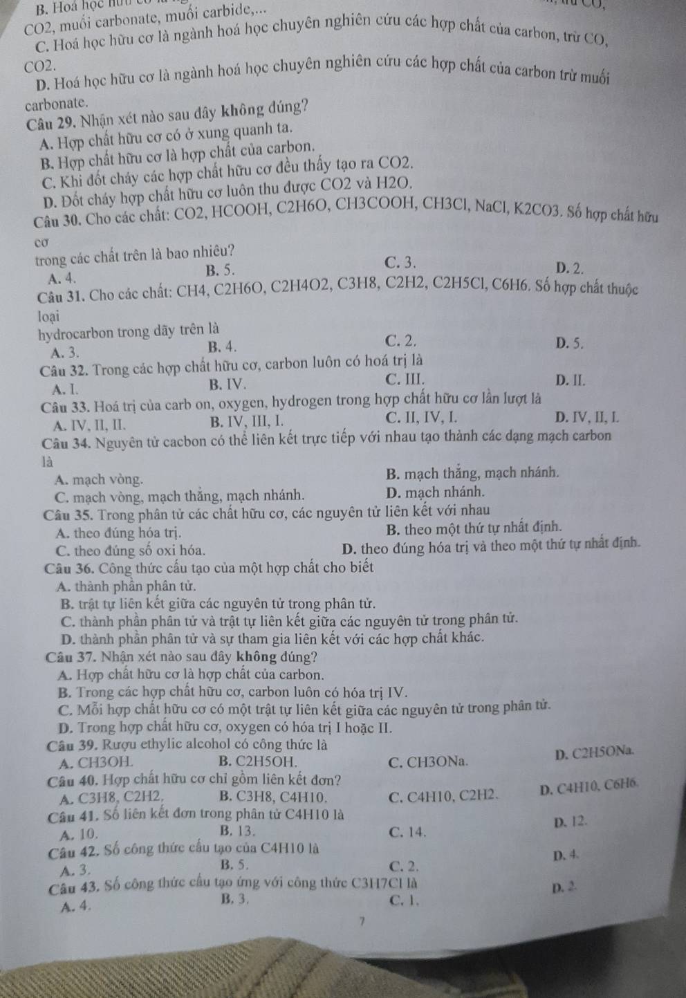 B. Hoá học hữu có
CO2, muối carbonate, muối carbide,...
C. Hoá học hữu cơ là ngành hoá học chuyên nghiên cứu các hợp chất của carbon, trừ CO,
CO2.
D. Hoá học hữu cơ là ngành hoá học chuyên nghiên cứu các hợp chất của carbon trừ muối
carbonate.
Câu 29. Nhận xét nào sau dây không đúng?
A. Hợp chất hữu cơ có ở xung quanh ta.
B. Hợp chất hữu cơ là hợp chất của carbon.
C. Khi đốt cháy các hợp chất hữu cơ đều thấy tạo ra CO2.
D. Đốt cháy hợp chất hữu cơ luôn thu được CO2 và H2O,
Câu 30. Cho các chất: CO2, HCOOH, C2H6O, CH3COOH, CH3Cl, NaCl, K2CO3. Số hợp chất hữu
cơ
trong các chất trên là bao nhiêu?
C. 3.
B. 5. D. 2.
A. 4.
Câu 31. Cho các chất: CH4, C2H6O, C2H4O2, C3H8, C2H2, C2H5Cl, C6H6. Số hợp chất thuộc
loại
hydrocarbon trong dãy trên là
A. 3. B. 4.
C. 2. D. 5.
Câu 32. Trong các hợp chất hữu cơ, carbon luôn có hoá trị là
C. III.
A. I. B. IV. D. II.
Câu 33. Hoá trị của carb on, oxygen, hydrogen trong hợp chất hữu cơ lần lượt là
A. IV, II, II. B. IV, III, I. C. II, IV, I. D. IV, II, I.
Câu 34. Nguyên tử cacbon có thể liên kết trực tiếp với nhau tạo thành các dạng mạch carbon
là
A. mạch vòng. B. mạch thắng, mạch nhánh.
C. mạch vòng, mạch thắng, mạch nhánh. D. mạch nhánh.
Câu 35. Trong phân tử các chất hữu cơ, các nguyên tử liên kết với nhau
A. theo đúng hóa trj. B. theo một thứ tự nhất định.
C. theo đúng số oxi hóa. D. theo đúng hóa trị và theo một thứ tự nhất định.
Câu 36. Công thức cấu tạo của một hợp chất cho biết
A. thành phân phân tử.
B. trật tự liên kết giữa các nguyên tử trong phân tử.
C. thành phần phân tử và trật tự liên kết giữa các nguyên tử trong phân tử.
D. thành phần phân tử và sự tham gia liên kết với các hợp chất khác.
Câu 37. Nhận xét nào sau đây không đúng?
A. Hợp chất hữu cơ là hợp chất của carbon.
B. Trong các hợp chất hữu cơ, carbon luôn có hóa trị IV.
C. Mỗi hợp chất hữu cơ có một trật tự liên kết giữa các nguyên tử trong phân tử.
D. Trong hợp chất hữu cơ, oxygen có hóa trị I hoặc II.
Câu 39. Rượu ethylic alcohol có công thức là
A. CH3OH. B. C2H5OH. C. CH3ONa.
D. C2H5ONa.
Câu 40. Hợp chất hữu cơ chỉ gồm liên kết đơn?
A. C3H8, C2H2, B. C3H8, C4H10. C. C4H10, C2H2. D. C4H10, C6H6.
Câu 41. Số liên kết đơn trong phân tử C4H10 là
A. 10. B. 13. C. 14. D. 12.
Câu 42. Số công thức cấu tạo của C4H10 là
A. 3. C. 2. D. 4.
B. 5.
Câu 43, Số công thức cầu tạo ứng với công thức C3H7Cl là
D. 2.
B. 3.
A. 4. C. 1.
7