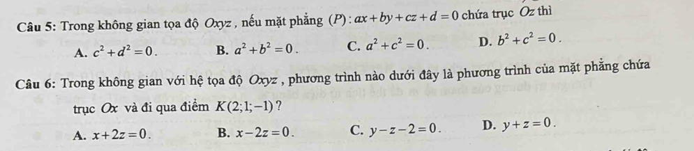 Trong không gian tọa độ Oxyz , nếu mặt phẳng (P) : ax+by+cz+d=0 chứa trục Oz thì
A. c^2+d^2=0. B. a^2+b^2=0. C. a^2+c^2=0. D. b^2+c^2=0. 
Câu 6: Trong không gian với hệ tọa độ Oxyz , phương trình nào dưới đây là phương trình của mặt phẳng chứa
trục Ox và đi qua điểm K(2;1;-1) ?
A. x+2z=0. B. x-2z=0. C. y-z-2=0. D. y+z=0.