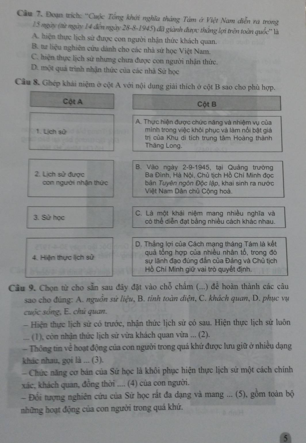 Đoạn trích: “Cuộc Tổng khởi nghĩa tháng Tám ở Việt Nam diễn ra trong
15 ngày (từ ngày 14 đến ngày 28-8-1945) đã giành được thắng lợi trên toàn quốc'' là
A. hiện thực lịch sử được con người nhận thức khách quan.
B. tư liệu nghiên cứu dành cho các nhà sử học Việt Nam.
C. hiện thực lịch sử nhưng chưa được con người nhận thức.
De một quá trình nhận thức của các nhà Sử học
Câu 8. Ghép khái niệm ở cột A với nội dung giải thích ở cột B sao cho phù hợp.
Cột A
Cột B
A. Thực hiện được chức năng và nhiệm vụ của
1. Lịch sử mình trong việc khôi phục và làm nổi bật giá
trị của Khu di tích trung tâm Hoàng thành
Thăng Long.
B. Vào ngày 2-9-1945, tại Quảng trường
2. Lịch sử được  Ba Đình, Hà Nội, Chủ tịch Hồ Chí Minh đọc
con người nhận thức bàn Tuyên ngôn Độc lập, khai sinh ra nước
Việt Nam Dân chủ Cộng hoà.
3. Sử học
C. Là một khái niệm mang nhiều nghĩa và
có thể diễn đạt bằng nhiều cách khác nhau.
D. Thắng lợi của Cách mạng tháng Tám là kết
quả tổng hợp của nhiều nhân tố, trong đó
4. Hiện thực lịch sử
sự lãnh đạo đúng đắn của Đảng và Chủ tịch
Hồ Chí Minh giữ vai trò quyết định.
Câu 9. Chọn từ cho sẵn sau đây đặt vào chỗ chấm (...) để hoàn thành các câu
sao cho đúng: A. nguồn sử liệu, B. tính toàn diện, C. khách quan, D. phục vụ
cuộc sống, E. chủ quan.
- Hiện thực lịch sử có trước, nhận thức lịch sử có sau. Hiện thực lịch sử luôn
... (1), còn nhận thức lịch sử vừa khách quan vừa ... (2).
Thông tin về hoạt động của con người trong quá khứ được lưu giữ ở nhiều dạng
khác nhau, gọi là ... (3).
- Chức năng cơ bản của Sử học là khôi phục hiện thực lịch sử một cách chính
xác, khách quan, đồng thời .... (4) của con người.
- Đối tượng nghiên cứu của Sử học rất đa dạng và mang ... (5), gồm toàn bộ
những hoạt động của con người trong quá khứ.
5