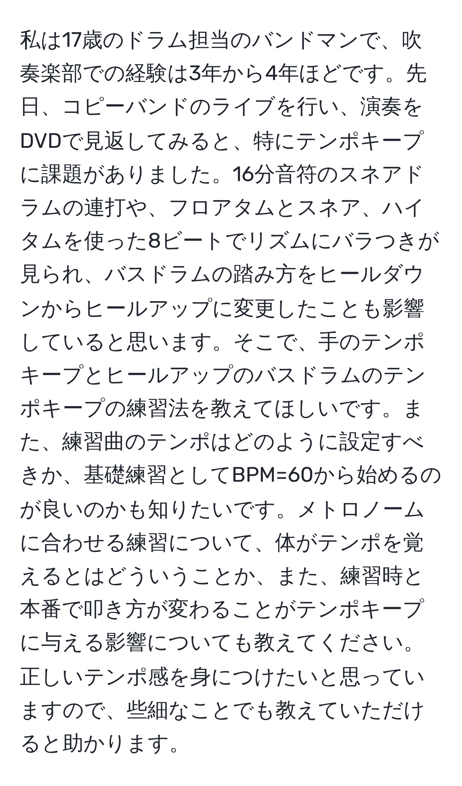 私は17歳のドラム担当のバンドマンで、吹奏楽部での経験は3年から4年ほどです。先日、コピーバンドのライブを行い、演奏をDVDで見返してみると、特にテンポキープに課題がありました。16分音符のスネアドラムの連打や、フロアタムとスネア、ハイタムを使った8ビートでリズムにバラつきが見られ、バスドラムの踏み方をヒールダウンからヒールアップに変更したことも影響していると思います。そこで、手のテンポキープとヒールアップのバスドラムのテンポキープの練習法を教えてほしいです。また、練習曲のテンポはどのように設定すべきか、基礎練習としてBPM=60から始めるのが良いのかも知りたいです。メトロノームに合わせる練習について、体がテンポを覚えるとはどういうことか、また、練習時と本番で叩き方が変わることがテンポキープに与える影響についても教えてください。正しいテンポ感を身につけたいと思っていますので、些細なことでも教えていただけると助かります。