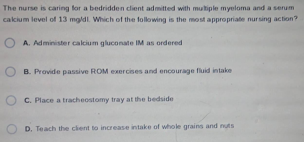 The nurse is caring for a bedridden client admitted with multiple myeloma and a serum
calcium level of 13 mg/dl. Which of the following is the most appropriate nursing action?
A. Administer calcium gluconate IM as ordered
B. Provide passive ROM exercises and encourage fluid intake
C. Place a tracheostomy tray at the bedside
D. Teach the client to increase intake of whole grains and nuts