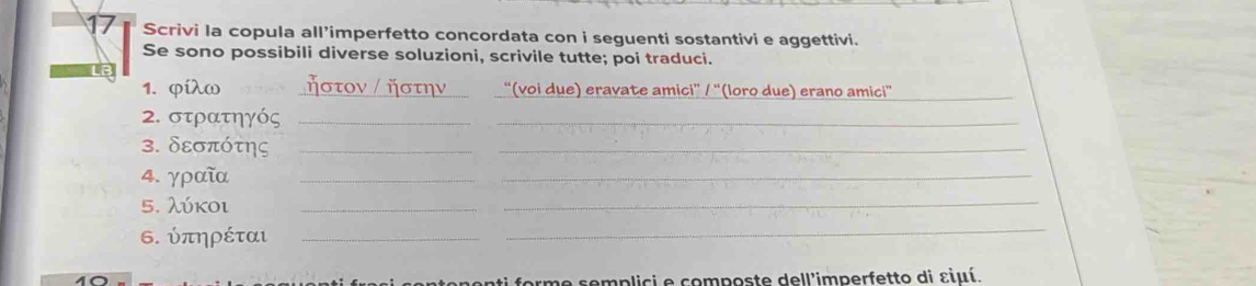 Scrivi la copula all’imperfetto concordata con i seguenti sostantivi e aggettivi. 
Se sono possibili diverse soluzioni, scrivile tutte; poi traduci. 
1. φίλω _“(voi due) eravate amici” / “(loro due) erano amici”_ 
2. στρατηγός _ 
_ 
3. δεσπότης _ 
_ 
4. γραῖα_ 
_ 
5. λύκοι_ 
_ 
6. ύπηρέται_ 
_ 
nonti forme semplici e composte dell'imperfetto di εiμí.