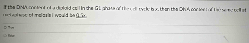 If the DNA content of a diploid cell in the G1 phase of the cell cycle is x, then the DNA content of the same cell at
metaphase of meiosis I would be 0.5x.
True
False