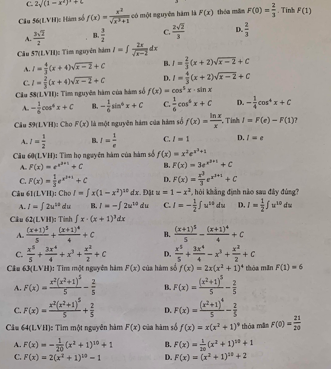 C. 2sqrt((1-x^2)^3)+C
Câu 56(LVH) :  Hàm số f(x)= x^2/sqrt(x^3+1)  có một nguyên hàm là F(x) thỏa mãn F(0)= 2/3 . Tính F(1)
A.  3sqrt(2)/2 
B.  3/2 
D.
C.  2sqrt(2)/3   2/3 
Câu 57(LVH): Tìm nguyên hàm I=∈t  2x/sqrt(x-2) dx
A. I= 4/3 (x+4)sqrt(x-2)+C
B. I= 2/3 (x+2)sqrt(x-2)+C
C. I= 2/3 (x+4)sqrt(x-2)+C
D. I= 4/3 (x+2)sqrt(x-2)+C
Câu 58(L VH): Tìm nguyên hàm của hàm số f(x)=cos^5x· sin x
A. - 1/6 cos^6x+C B. - 1/6 sin^6x+C C.  1/6 cos^6x+C D. - 1/4 cos^4x+C
Câu 59(LVH): Cho F(x) là một nguyên hàm của hàm số f(x)= ln x/x . Tính I=F(e)-F(1) ?
C.
A. I= 1/2  I= 1/e  I=1 D. I=e
B.
Câu 60(LVH) ): Tìm họ nguyên hàm của hàm số f(x)=x^2e^(x^3)+1
A. F(x)=e^(x^3+1)+C B. F(x)=3e^(x^3+1)+C
C. F(x)= 1/3 e^(x^3+1)+C F(x)= x^3/3 e^(x^3+1)+C
D.
Câu 61(LVH) : Cho I=∈t x(1-x^2)^10dx. Đặt u=1-x^2 , hỏi khẳng định nào sau đây đúng?
A. I=∈t 2u^(10)du B. I=-∈t 2u^(10)du C. I=- 1/2 ∈t u^(10)du D. I= 1/2 ∈t u^(10)du
Câu 62(LVH) : Tính ∈t x· (x+1)^3dx
A. frac (x+1)^55+frac (x+1)^44+C frac (x+1)^55-frac (x+1)^44+C
B.
C.  x^5/5 + 3x^4/4 +x^3+ x^2/2 +C  x^5/5 + 3x^4/4 -x^3+ x^2/2 +C
D.
Câu 1  63(LVH): Tì một nguyên hàm F(x) của hàm số f(x)=2x(x^2+1)^4 thỏa mãn F(1)=6
A. F(x)=frac x^2(x^2+1)^55- 2/5  F(x)=frac (x^2+1)^55- 2/5 
B.
C. F(x)=frac x^2(x^2+1)^55+ 2/5  F(x)=frac (x^2+1)^45- 2/5 
D.
Câu 64(LVH): Tìm một nguyên hàm F(x) của hàm số f(x)=x(x^2+1)^9 thỏa mãn F(0)= 21/20 
A. F(x)=- 1/20 (x^2+1)^10+1 F(x)= 1/20 (x^2+1)^10+1
B.
C. F(x)=2(x^2+1)^10-1 D. F(x)=(x^2+1)^10+2