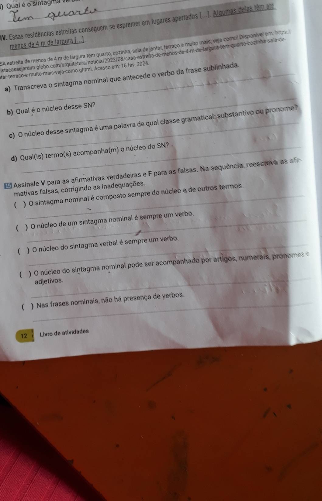 Qual é o sintagma ve 
IV. Essas residências estreitas conseguem se espremer em lugares apertados (...). Algumas delas têm ate 
menos de 4 m de larqura [..]. 
SA estreita de menos de 4 m de largura tem quarto, cozinha, sala de jantar, terraço e muito mais; veja como! Disponível em: https 
istacasaejardim.globo.com/arquitetura/noticia/2023/08/casa estreíta de menos de 4-m de lárgura tem quarto-cozinha-saía de 
tar-terraco-e-muito-mais-veja-como.ghtml. Acesso em: 16 fev. 2024. 
a) Transcreva o sintagma nominal que antecede o verbo da frase sublinhada. 
_ 
b) Qual é o núcleo desse SN? 
c) O núcleo desse sintagma é uma palavra de qual classe gramatical: substantivo ou pronome? 
d) Qual(is) termo(s) acompanha(m) o núcleo do SN? 
Assinale V para as afirmativas verdadeiras e F para as falsas. Na sequência, reescreva as afr 
mativas falsas, corrigindo as inadequações. 
) O sintagma nominal é composto sempre do núcleo e de outros termos. 
( ) O núcleo de um sintagma nominal é sempre um verbo. 
( ) O núcleo do sintagma verbal é sempre um verbo. 
_ 
( ) O núcleo do sintagma nominal pode ser acompanhado por artigos, numerais, pronomes e 
adjetivos. 
( ) Nas frases nominais, não há presença de verbos. 
12 Livro de atividades