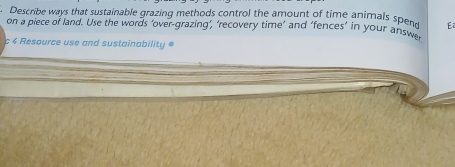 Describe ways that sustainable grazing methods control the amount of time animals spend E2 
on a piece of land. Use the words ‘over-grazing’, ‘recovery time’ and ‘fences’ in your answe 
c 4 Resource use and sustainability =